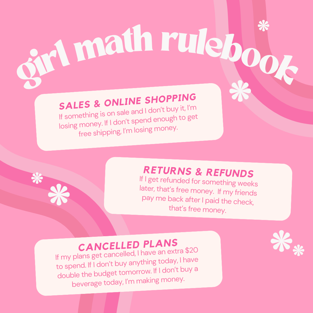 “Girl math” is a combination of three principles: cost per wear (divide the price tag by the number of times you will use it), sunk cost (money that’s been spent and cannot be recovered), and prospective cost (future costs that may be avoided if action is taken now).